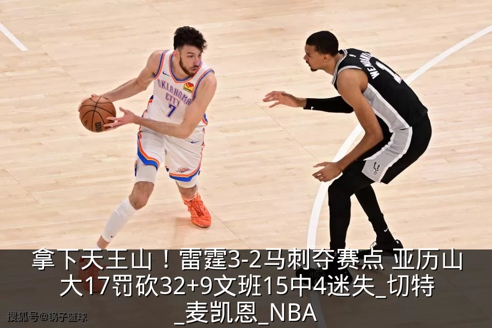 拿下天王山！雷霆3-2马刺夺赛点 亚历山大17罚砍32+9文班15中4迷失_切特_麦凯恩_NBA